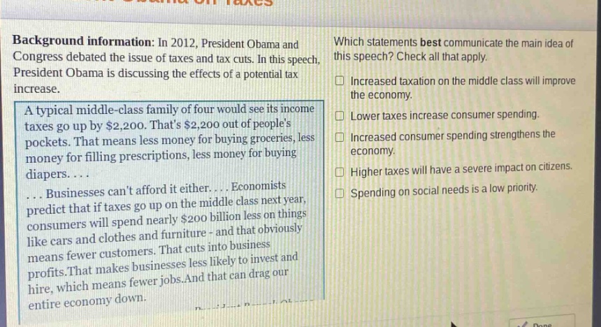 background information: in 2012, president obama and congress debated the issue of taxes and tax cuts. in this speech, president obama is discussing the effects of a potential tax increase. a typical middle - class family of four would see its income taxes go up by $2,200. thats $2,200 out of peoples pockets. that means less money for buying groceries, less money for filling prescriptions, less money for buying diapers.... businesses cant afford it either.... economists predict that if taxes go up on the middle class next year, consumers will spend nearly $200 billion less on things like cars and clothes and furniture - and that obviously means fewer customers. that cuts into business profits. that makes businesses less likely to invest and hire, which means fewer jobs. and that can drag our entire economy down. which statements best communicate the main idea of this speech? check all that apply. increased taxation on the middle class will improve the economy. lower taxes increase consumer spending. increased consumer spending strengthens the economy. higher taxes will have a severe impact on citizens. spending on social needs is a low priority.