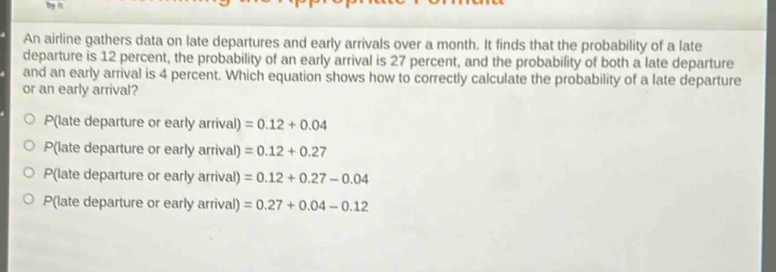 an airline gathers data on late departures and early arrivals over a month. it finds that the probability of a late departure is 12 percent, the probability of an early arrival is 27 percent, and the probability of both a late departure and an early arrival is 4 percent. which equation shows how to correctly calculate the probability of a late departure or an early arrival?\np(late departure or early arrival) = 0.12 + 0.04\np(late departure or early arrival) = 0.12 + 0.27\np(late departure or early arrival) = 0.12 + 0.27 - 0.04\np(late departure or early arrival) = 0.27 + 0.04 - 0.12