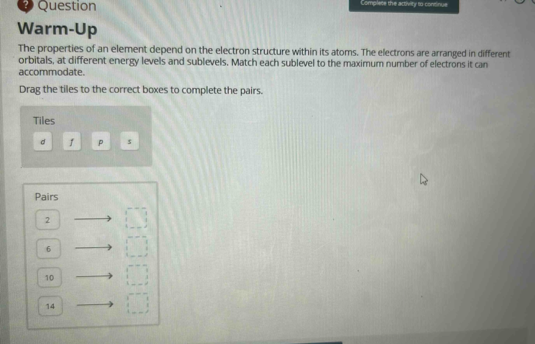 question warm - up the properties of an element depend on the electron structure within its atoms. the electrons are arranged in different orbitals, at different energy levels and sublevels. match each sublevel to the maximum number of electrons it can accommodate. drag the tiles to the correct boxes to complete the pairs. tiles d f p s pairs 2 6 10 14