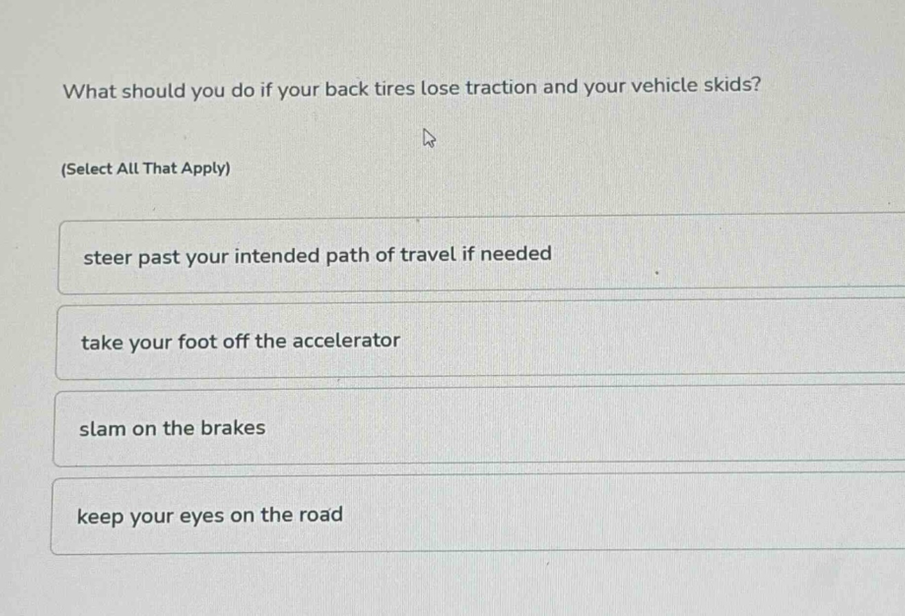 what should you do if your back tires lose traction and your vehicle skids? (select all that apply) steer past your intended path of travel if needed take your foot off the accelerator slam on the brakes keep your eyes on the road