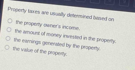 property taxes are usually determined based on\nthe property owners income.\nthe amount of money invested in the property.\nthe earnings generated by the property.\nthe value of the property.