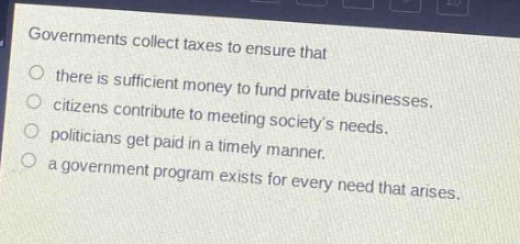 governments collect taxes to ensure that\nthere is sufficient money to fund private businesses.\ncitizens contribute to meeting societys needs.\npoliticians get paid in a timely manner.\na government program exists for every need that arises.