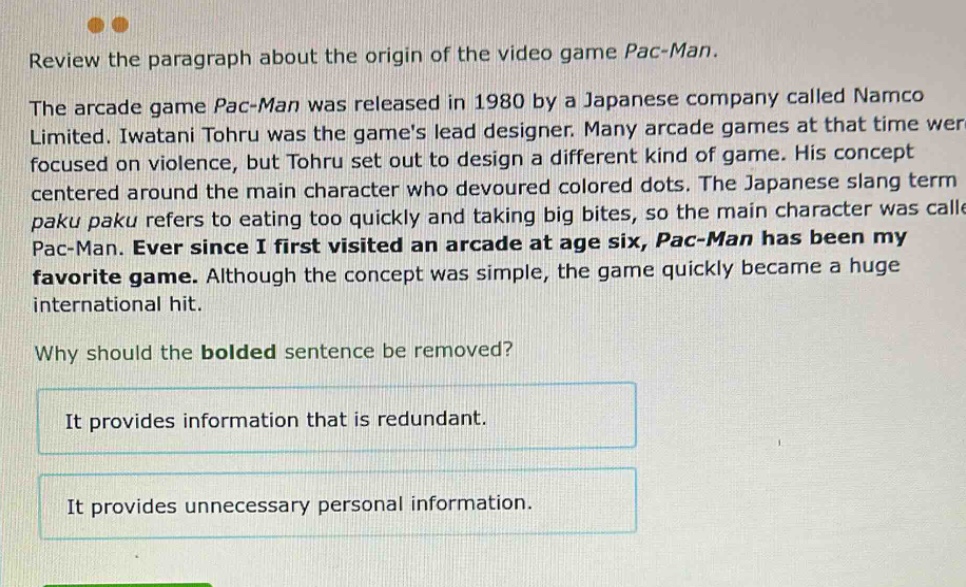 review the paragraph about the origin of the video game pac - man. the arcade game pac - man was released in 1980 by a japanese company called namco limited. iwatani tohru was the games lead designer. many arcade games at that time were focused on violence, but tohru set out to design a different kind of game. his concept centered around the main character who devoured colored dots. the japanese slang term paku paku refers to eating too quickly and taking big bites, so the main character was called pac - man. ever since i first visited an arcade at age six, pac - man has been my favorite game. although the concept was simple, the game quickly became a huge international hit. why should the bolded sentence be removed? it provides information that is redundant. it provides unnecessary personal information.