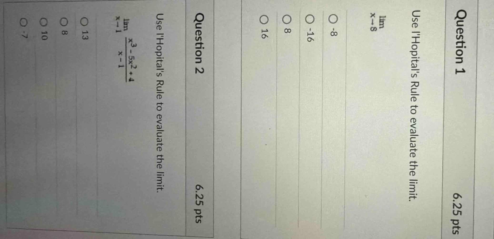 question 1\n6.25 pts\nuse lhopitals rule to evaluate the limit.\nlim x→8\noptions: -8, -16, 8, 16\nquestion 2\n6.25 pts\nuse lhopitals rule to evaluate the limit.\nlim x→1 (x³ - 5x² + 4)/(x - 1)\noptions: -7, 10, 8, 13