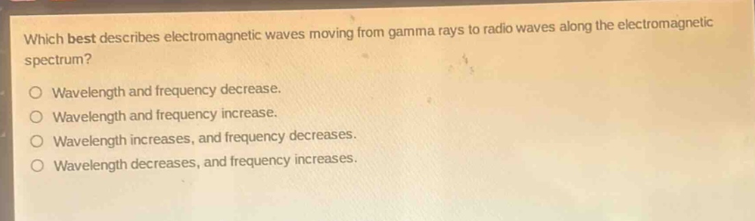 which best describes electromagnetic waves moving from gamma rays to radio waves along the electromagnetic spectrum?\no wavelength and frequency decrease.\no wavelength and frequency increase.\no wavelength increases, and frequency decreases.\no wavelength decreases, and frequency increases.