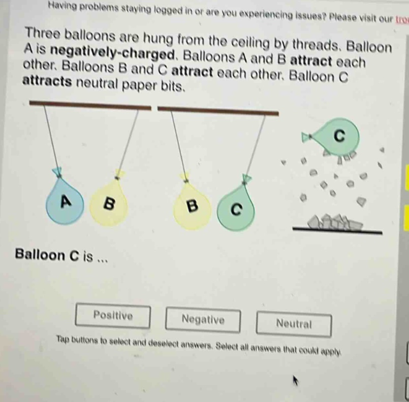 three balloons are hung from the ceiling by threads. balloon a is negatively - charged. balloons a and b attract each other. balloons b and c attract each other. balloon c attracts neutral paper bits. balloon c is ... positive negative neutral tap buttons to select and deselect answers. select all answers that could apply.