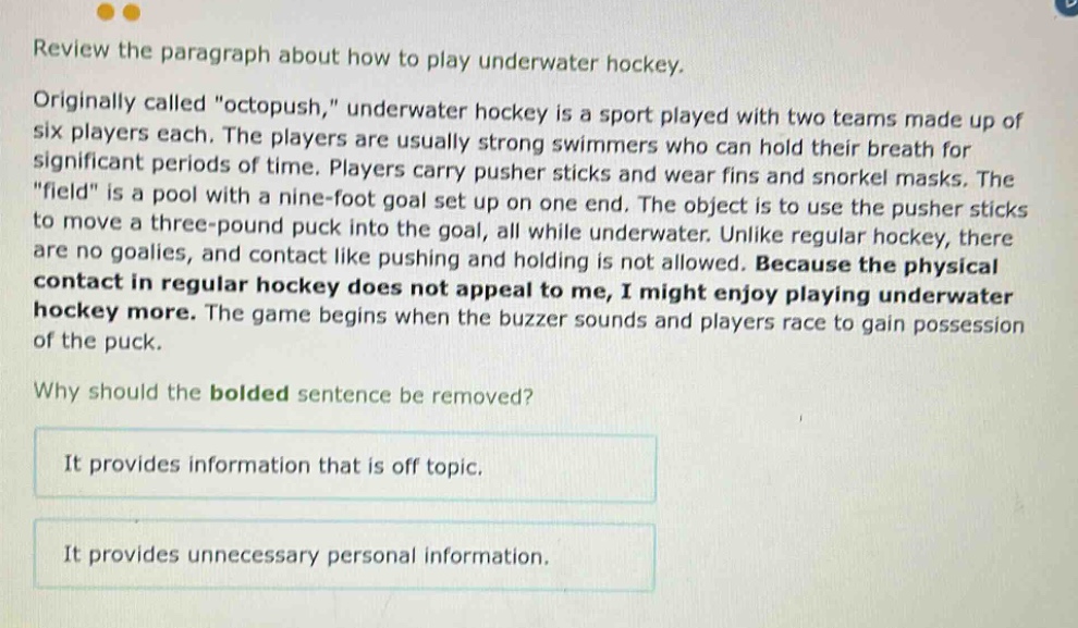 review the paragraph about how to play underwater hockey. originally called \octopush,\ underwater hockey is a sport played with two teams made up of six players each. the players are usually strong swimmers who can hold their breath for significant periods of time. players carry pusher sticks and wear fins and snorkel masks. the \field\ is a pool with a nine - foot goal set up on one end. the object is to use the pusher sticks to move a three - pound puck into the goal, all while underwater. unlike regular hockey, there are no goalies, and contact like pushing and holding is not allowed. because the physical contact in regular hockey does not appeal to me, i might enjoy playing underwater hockey more. the game begins when the buzzer sounds and players race to gain possession of the puck. why should the bolded sentence be removed? it provides information that is off topic. it provides unnecessary personal information.