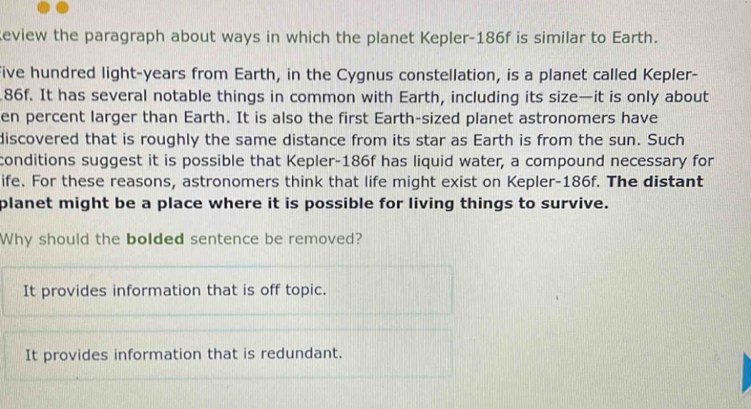 review the paragraph about ways in which the planet kepler - 186f is similar to earth. five hundred light - years from earth, in the cygnus constellation, is a planet called kepler - 186f. it has several notable things in common with earth, including its size—it is only about ten percent larger than earth. it is also the first earth - sized planet astronomers have discovered that is roughly the same distance from its star as earth is from the sun. such conditions suggest it is possible that kepler - 186f has liquid water, a compound necessary for life. for these reasons, astronomers think that life might exist on kepler - 186f. the distant planet might be a place where it is possible for living things to survive. why should the bolded sentence be removed? it provides information that is off topic. it provides information that is redundant.