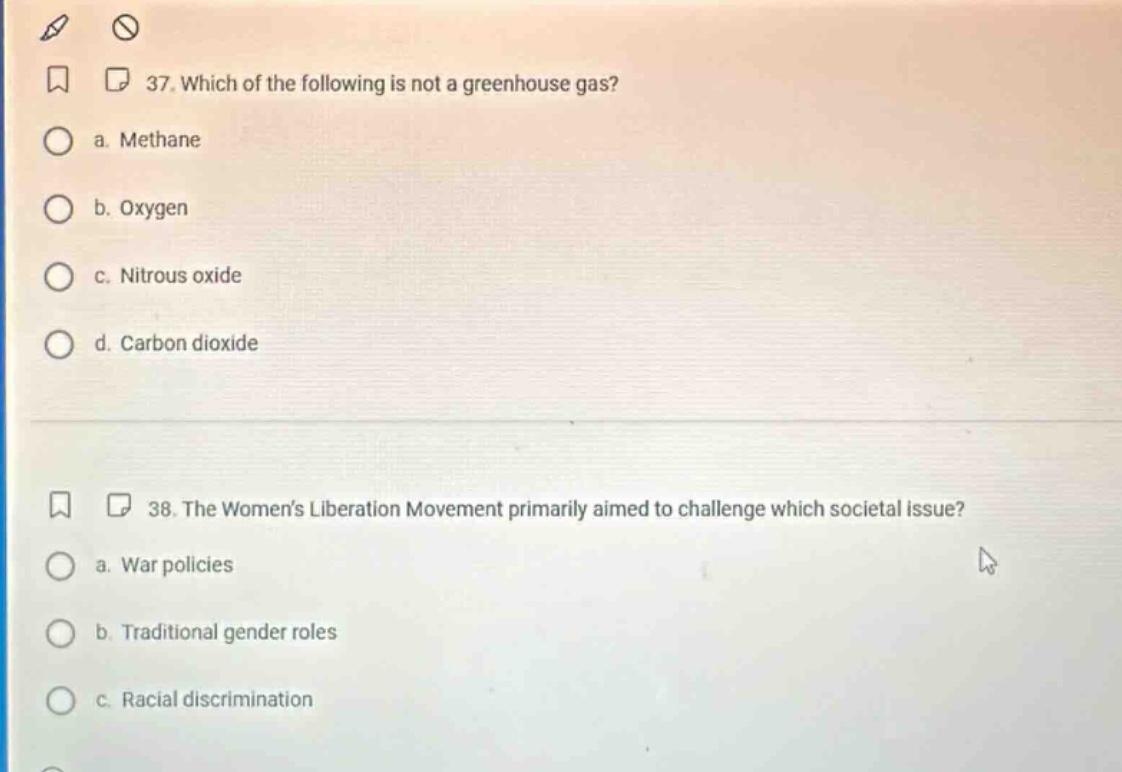 37. which of the following is not a greenhouse gas? a. methane b. oxygen c. nitrous oxide d. carbon dioxide 38. the womens liberation movement primarily aimed to challenge which societal issue? a. war policies b. traditional gender roles c. racial discrimination