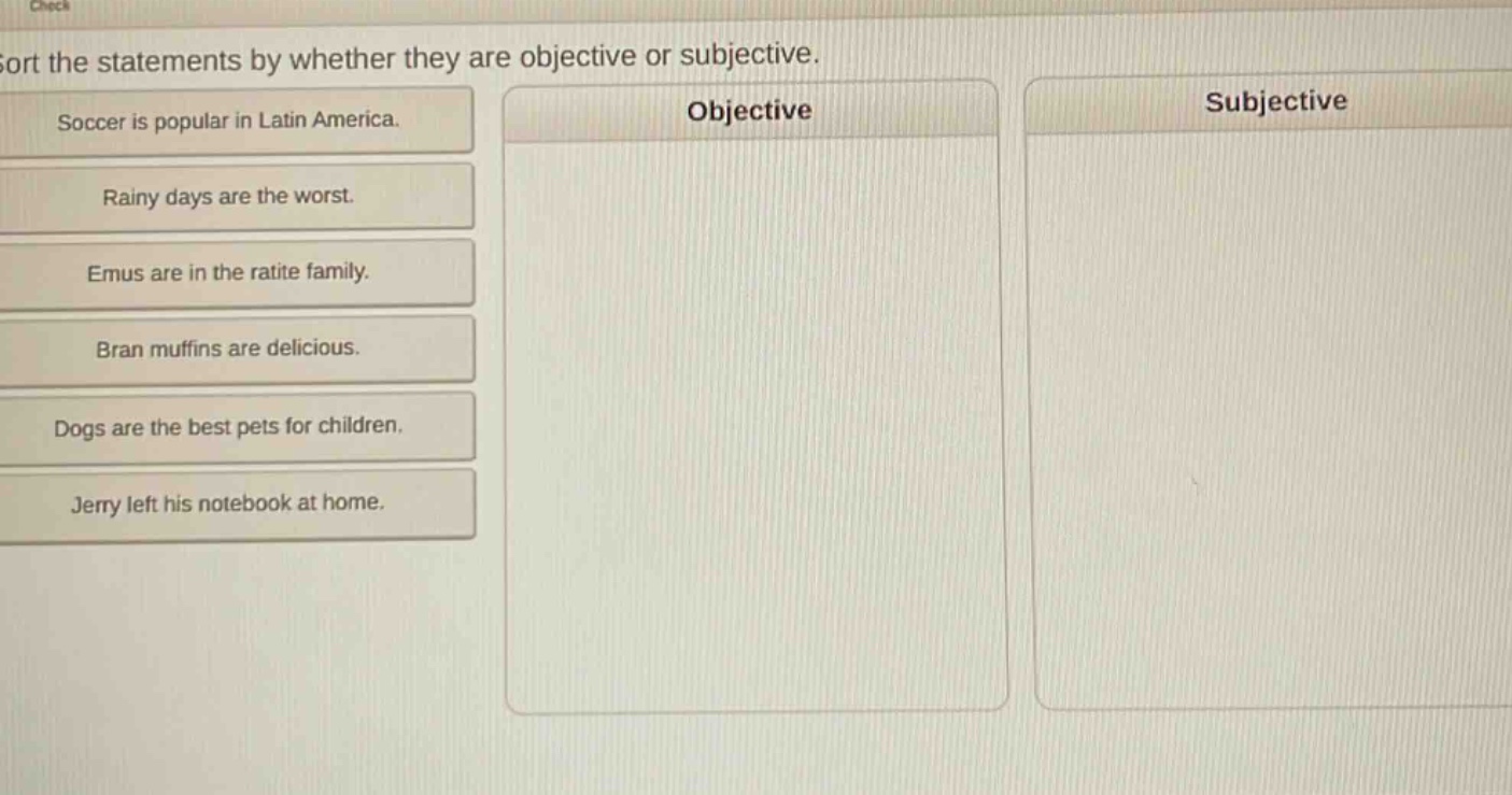 sort the statements by whether they are objective or subjective. soccer is popular in latin america. rainy days are the worst. emus are in the ratite family. bran muffins are delicious. dogs are the best pets for children. jerry left his notebook at home.