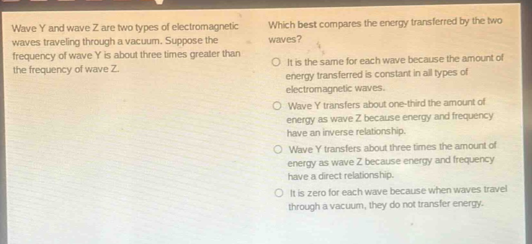 wave y and wave z are two types of electromagnetic waves traveling through a vacuum. suppose the frequency of wave y is about three times greater than the frequency of wave z. which best compares the energy transferred by the two waves? it is the same for each wave because the amount of energy transferred is constant in all types of electromagnetic waves. wave y transfers about one - third the amount of energy as wave z because energy and frequency have an inverse relationship. wave y transfers about three times the amount of energy as wave z because energy and frequency have a direct relationship. it is zero for each wave because when waves travel through a vacuum, they do not transfer energy.