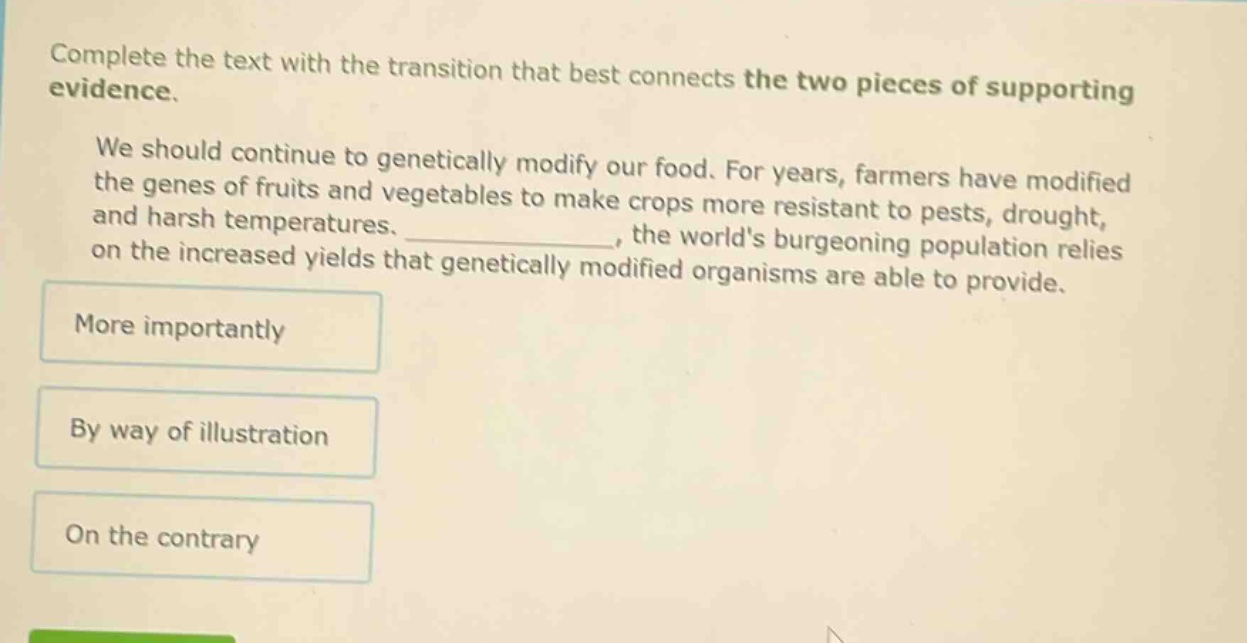 complete the text with the transition that best connects the two pieces of supporting evidence. we should continue to genetically modify our food. for years, farmers have modified the genes of fruits and vegetables to make crops more resistant to pests, drought, and harsh temperatures. _, the worlds burgeoning population relies on the increased yields that genetically modified organisms are able to provide. more importantly by way of illustration on the contrary