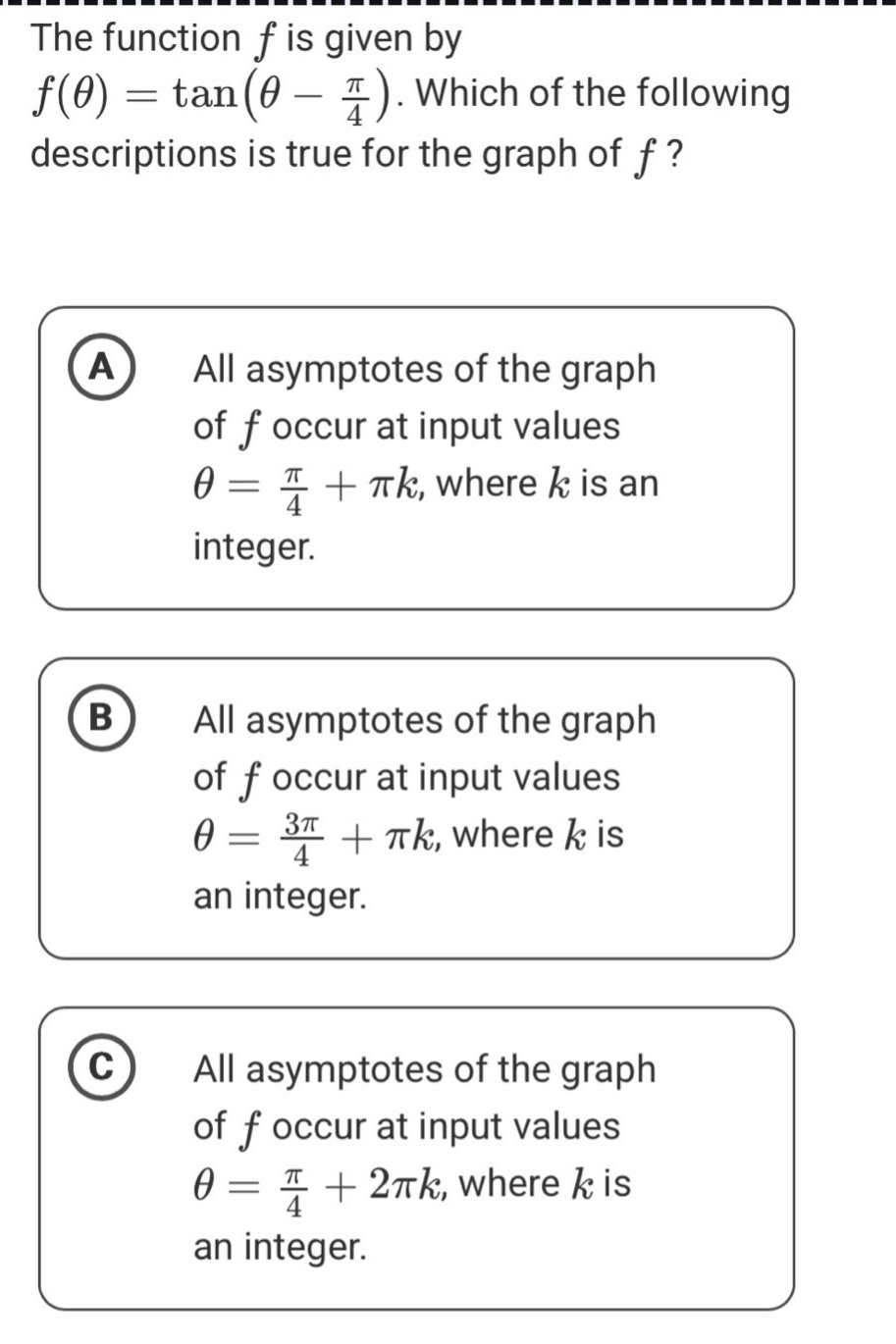 the function f is given by f(θ)=tan(θ - π/4). which of the following descriptions is true for the graph of f? a all asymptotes of the graph of f occur at input values θ = π/4+πk, where k is an integer. b all asymptotes of the graph of f occur at input values θ = 3π/4+πk, where k is an integer. c all asymptotes of the graph of f occur at input values θ = π/4+2πk, where k is an integer.