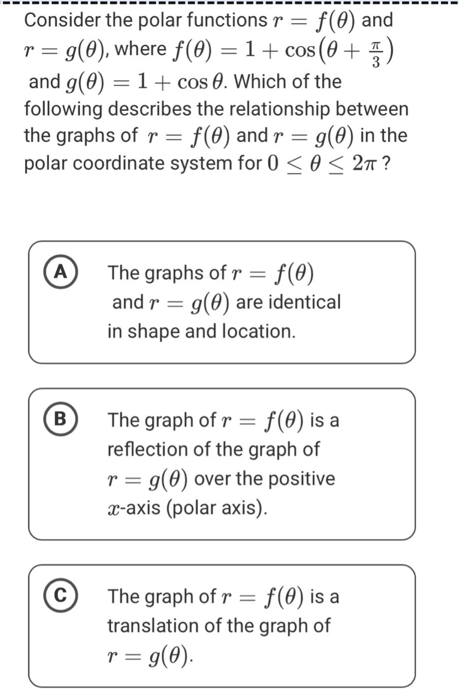 consider the polar functions r = f(θ) and r = g(θ), where f(θ)=1 + cos(θ + π/3) and g(θ)=1 + cos θ. which of the following describes the relationship between the graphs of r = f(θ) and r = g(θ) in the polar coordinate system for 0 ≤ θ ≤ 2π? a the graphs of r = f(θ) and r = g(θ) are identical in shape and location. b the graph of r = f(θ) is a reflection of the graph of r = g(θ) over the positive x - axis (polar axis). c the graph of r = f(θ) is a translation of the graph of r = g(θ).