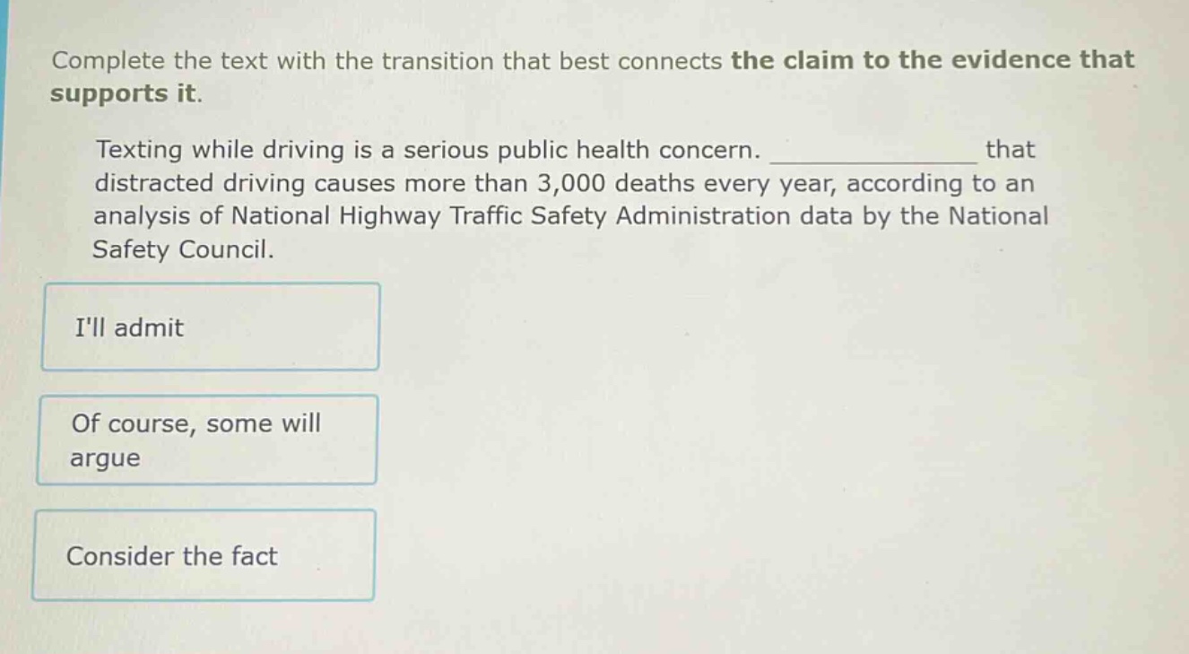 complete the text with the transition that best connects the claim to the evidence that supports it. texting while driving is a serious public health concern. ______________ that distracted driving causes more than 3,000 deaths every year, according to an analysis of national highway traffic safety administration data by the national safety council. ill admit of course, some will argue consider the fact