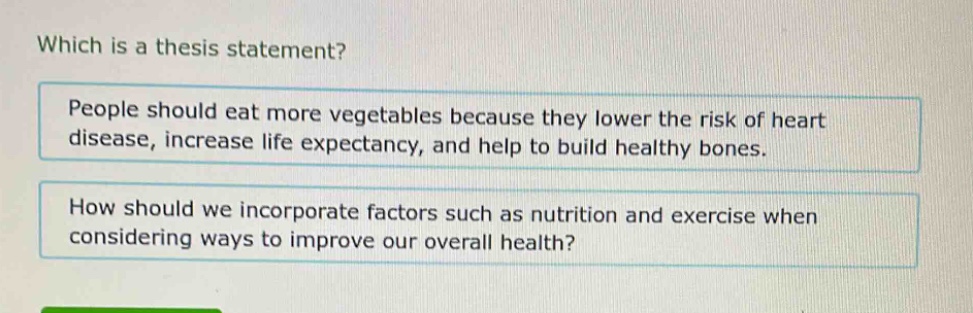 which is a thesis statement? people should eat more vegetables because they lower the risk of heart disease, increase life expectancy, and help to build healthy bones. how should we incorporate factors such as nutrition and exercise when considering ways to improve our overall health?