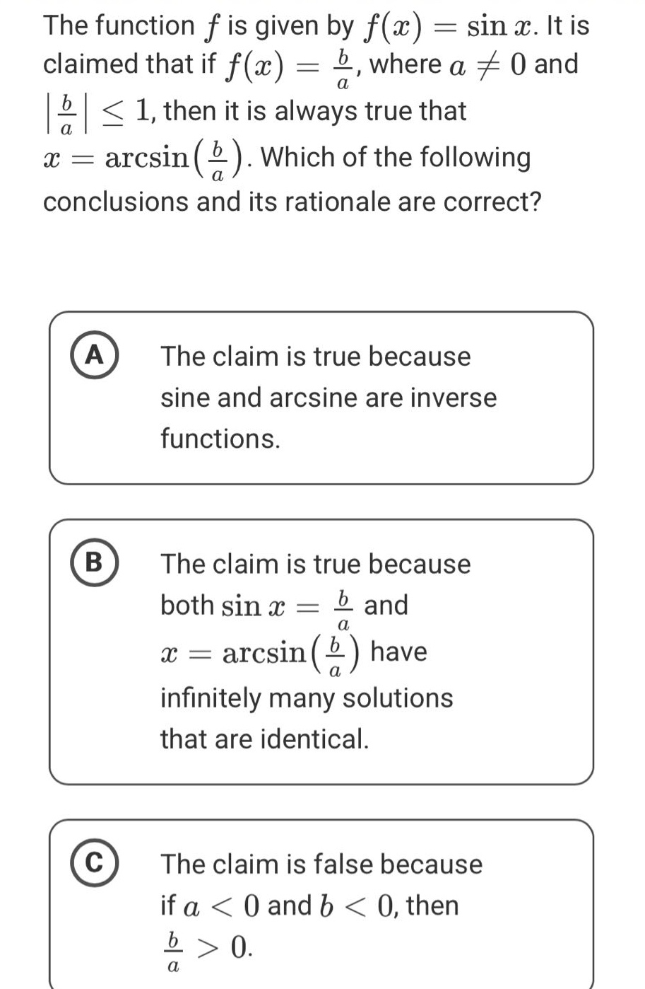 the function f is given by f(x) = sin x. it is claimed that if f(x) = b/a, where a ≠ 0 and |b/a| ≤ 1, then it is always true that x = arcsin(b/a). which of the following conclusions and its rationale are correct? a the claim is true because sine and arcsine are inverse functions. b the claim is true because both sin x = b/a and x = arcsin(b/a) have infinitely many solutions that are identical. c the claim is false because if a < 0 and b < 0, then b/a > 0.