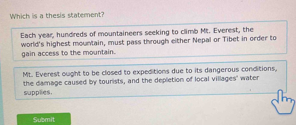 which is a thesis statement? each year, hundreds of mountaineers seeking to climb mt. everest, the worlds highest mountain, must pass through either nepal or tibet in order to gain access to the mountain. mt. everest ought to be closed to expeditions due to its dangerous conditions, the damage caused by tourists, and the depletion of local villages water supplies.