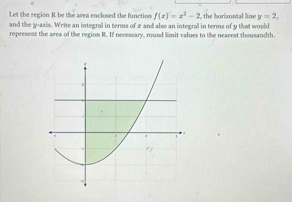 let the region r be the area enclosed the function f(x)=x² - 2, the horizontal line y = 2, and the y - axis. write an integral in terms of x and also an integral in terms of y that would represent the area of the region r. if necessary, round limit values to the nearest thousandth.