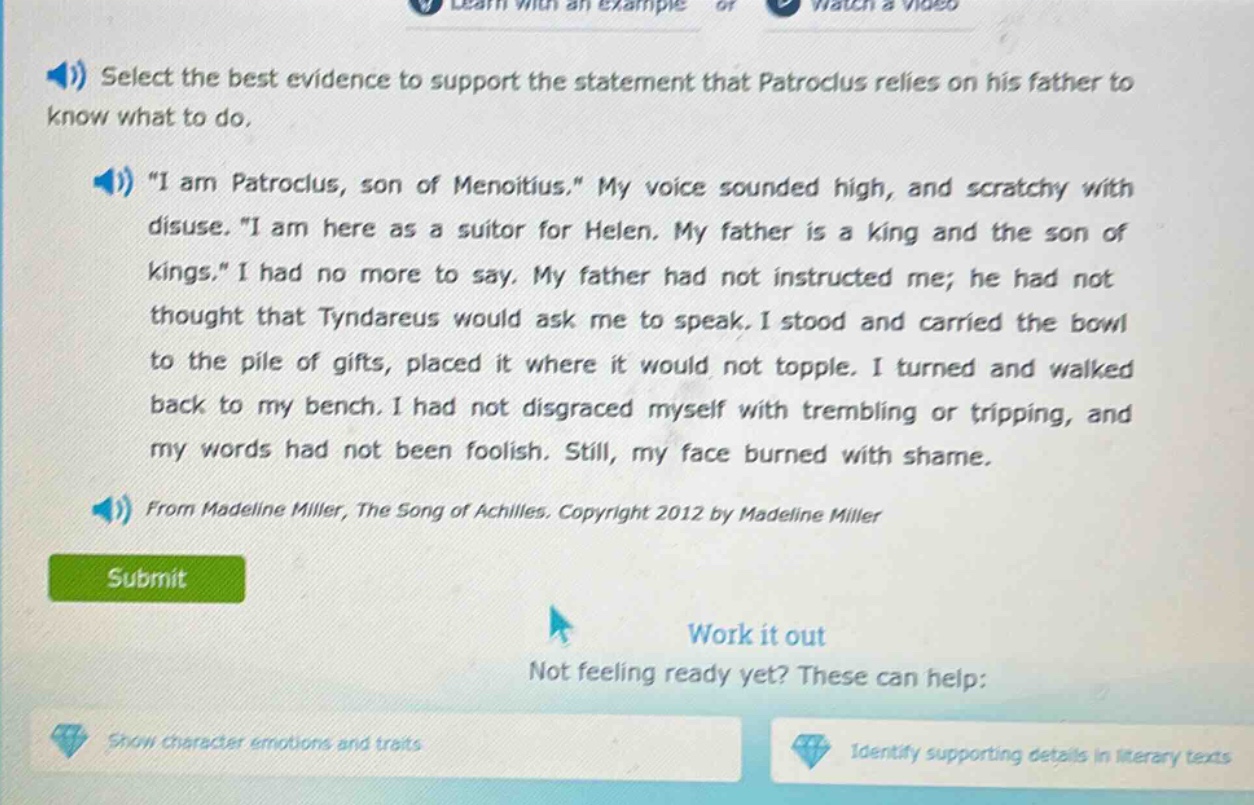 select the best evidence to support the statement that patroclus relies on his father to know what to do. \i am patroclus, son of menoitius.\ my voice sounded high, and scratchy with disuse. \i am here as a suitor for helen. my father is a king and the son of kings.\ i had no more to say. my father had not instructed me; he had not thought that tyndareus would ask me to speak. i stood and carried the bowl to the pile of gifts, placed it where it would not topple. i turned and walked back to my bench. i had not disgraced myself with trembling or tripping, and my words had not been foolish. still, my face burned with shame. from madeline miller, the song of achilles. copyright 2012 by madeline miller