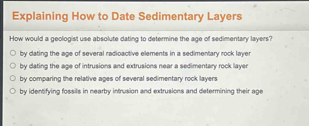 explaining how to date sedimentary layers\nhow would a geologist use absolute dating to determine the age of sedimentary layers?\nby dating the age of several radioactive elements in a sedimentary rock layer\nby dating the age of intrusions and extrusions near a sedimentary rock layer\nby comparing the relative ages of several sedimentary rock layers\nby identifying fossils in nearby intrusion and extrusions and determining their age