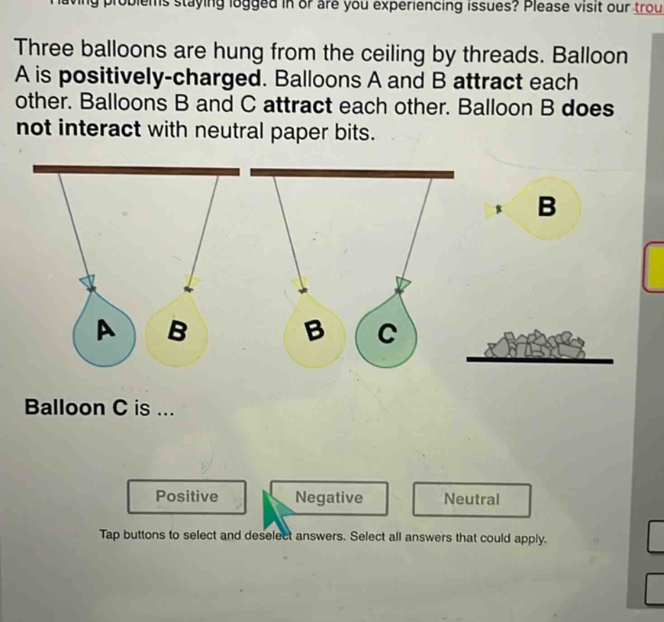three balloons are hung from the ceiling by threads. balloon a is positively - charged. balloons a and b attract each other. balloons b and c attract each other. balloon b does not interact with neutral paper bits. balloon c is ... positive negative neutral tap buttons to select and deselect answers. select all answers that could apply.