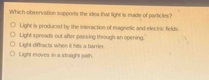 which observation supports the idea that light is made of particles?\no light is produced by the interaction of magnetic and electric fields.\no light spreads out after passing through an opening.\no light diffracts when it hits a barrier.\no light moves in a straight path.