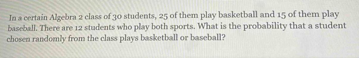 in a certain algebra 2 class of 30 students, 25 of them play basketball and 15 of them play baseball. there are 12 students who play both sports. what is the probability that a student chosen randomly from the class plays basketball or baseball?