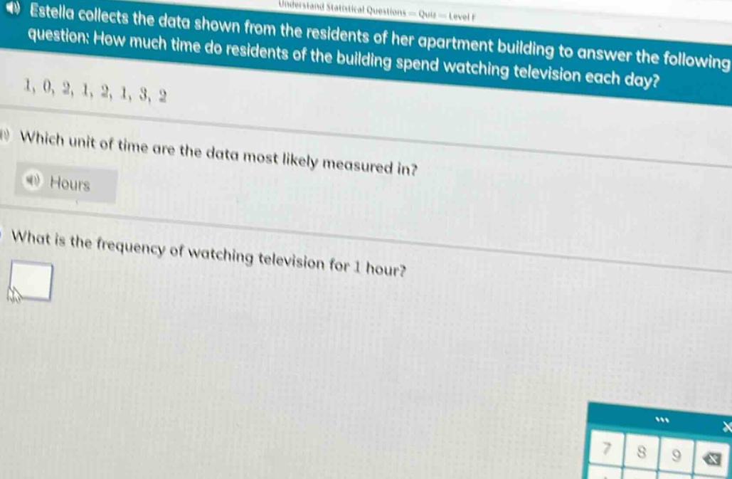 estella collects the data shown from the residents of her apartment building to answer the following question: how much time do residents of the building spend watching television each day? 1, 0, 2, 1, 2, 1, 3, 2. which unit of time are the data most likely measured in? hours. what is the frequency of watching television for 1 hour?