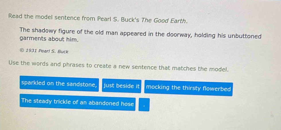 read the model sentence from pearl s. bucks the good earth. the shadowy figure of the old man appeared in the doorway, holding his unbuttoned garments about him. © 1931 pearl s. buck use the words and phrases to create a new sentence that matches the model. sparkled on the sandstone, just beside it mocking the thirsty flowerbed the steady trickle of an abandoned hose