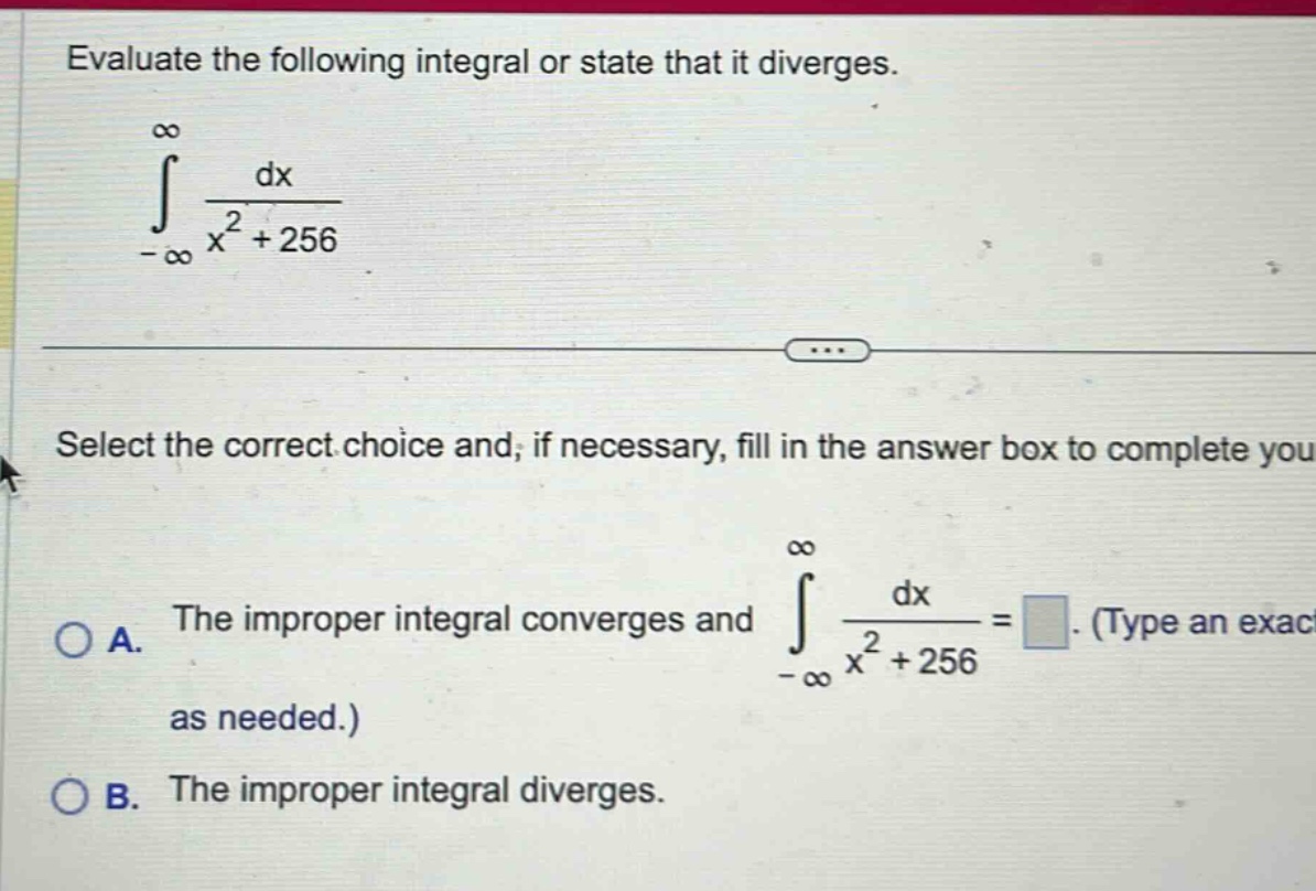 evaluate the following integral or state that it diverges. ∫ from -∞ to ∞ dx / (x² + 256) select the correct choice and, if necessary, fill in the answer box to complete you a. the improper integral converges and ∫ from -∞ to ∞ dx / (x² + 256) = (type an exact as needed.) b. the improper integral diverges.