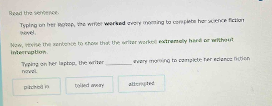 read the sentence. typing on her laptop, the writer worked every morning to complete her science fiction novel. now, revise the sentence to show that the writer worked extremely hard or without interruption. typing on her laptop, the writer ______ every morning to complete her science fiction novel. pitched in toiled away attempted