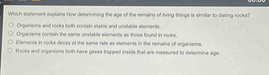 which statement explains how determining the age of the remains of living things is similar to dating rocks? organisms and rocks both contain stable and unstable elements. organisms contain the same unstable elements as those found in rocks. elements in rocks decay at the same rate as elements in the remains of organisms. rocks and organisms both have gases trapped inside that are measured to determine age.