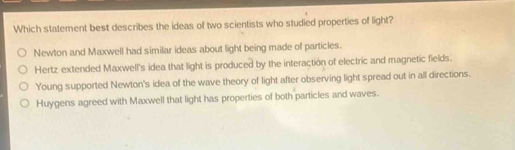 which statement best describes the ideas of two scientists who studied properties of light?\no newton and maxwell had similar ideas about light being made of particles.\no hertz extended maxwells idea that light is produced by the interaction of electric and magnetic fields.\no young supported newtons idea of the wave theory of light after observing light spread out in all directions.\no huygens agreed with maxwell that light has properties of both particles and waves.