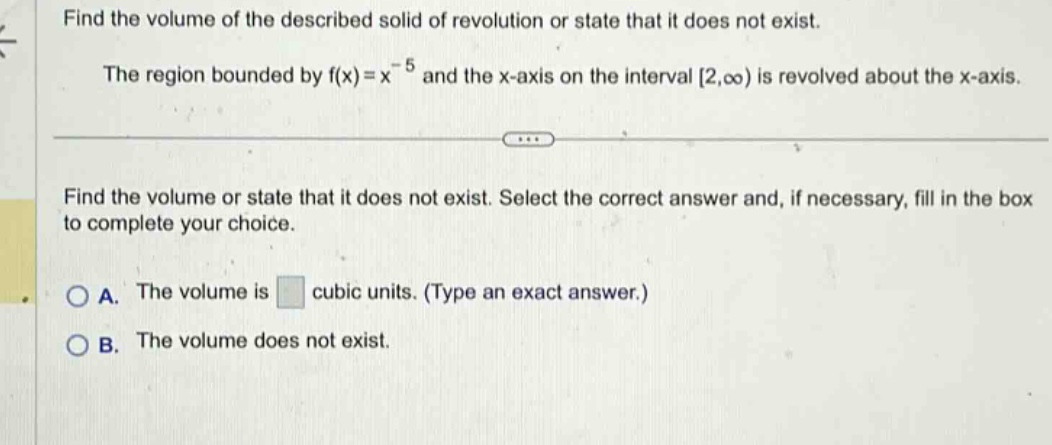 find the volume of the described solid of revolution or state that it does not exist. the region bounded by f(x)=x^(-5) and the x - axis on the interval 2,∞) is revolved about the x - axis. find the volume or state that it does not exist. select the correct answer and, if necessary, fill in the box to complete your choice. a. the volume is cubic units. (type an exact answer.) b. the volume does not exist.