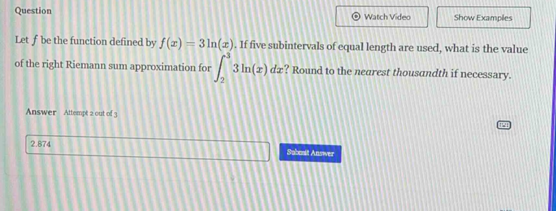 question let f be the function defined by f(x)=3ln(x). if five subintervals of equal length are used, what is the value of the right riemann sum approximation for ∫233ln(x)dx? round to the nearest thousandth if necessary. answer attempt 2 out of 3 2.874 submit answer