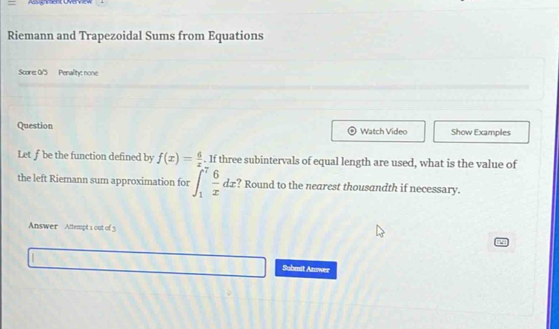 riemann and trapezoidal sums from equations\nscore: 0/5 penalty: none\nquestion\nlet f be the function defined by f(x) = 6/x. if three subintervals of equal length are used, what is the value of the left riemann sum approximation for ∫₁⁷ 6/x dx? round to the nearest thousandth if necessary.\nanswer attempt 1 out of 3\nsubmit answer
