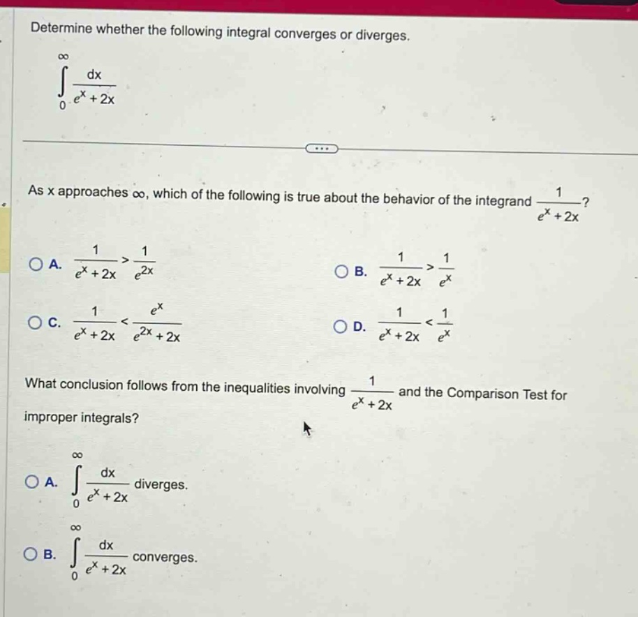 determine whether the following integral converges or diverges. ∫0,∞ dx/(e^x + 2x) as x approaches ∞, which of the following is true about the behavior of the integrand 1/(e^x + 2x)? a. 1/(e^x + 2x) > 1/(e^(2x)) b. 1/(e^x + 2x) > 1/(e^x) c. 1/(e^x + 2x) < e^x/(e^(2x) + 2x) d. 1/(e^x + 2x) < 1/(e^x) what conclusion follows from the inequalities involving 1/(e^x + 2x) and the comparison test for improper integrals? a. ∫0,∞ dx/(e^x + 2x) diverges. b. ∫0,∞ dx/(e^x + 2x) converges.