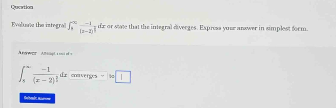 question evaluate the integral ∫₈^∞ -1/(x - 2)^(3/2) dx or state that the integral diverges. express your answer in simplest form. answer attempt 1 out of 2 ∫₈^∞ -1/(x - 2)^(3/2) dx converges to
