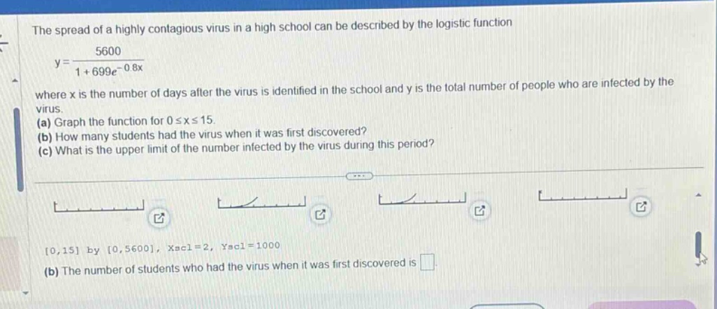 the spread of a highly contagious virus in a high school can be described by the logistic function y = 5600 / (1 + 699e^(-0.8x)) where x is the number of days after the virus is identified in the school and y is the total number of people who are infected by the virus. (a) graph the function for 0 ≤ x ≤ 15. (b) how many students had the virus when it was first discovered? (c) what is the upper limit of the number infected by the virus during this period? 0,15 by 0,5600, xscl = 2, yscl = 1000 (b) the number of students who had the virus when it was first discovered is .