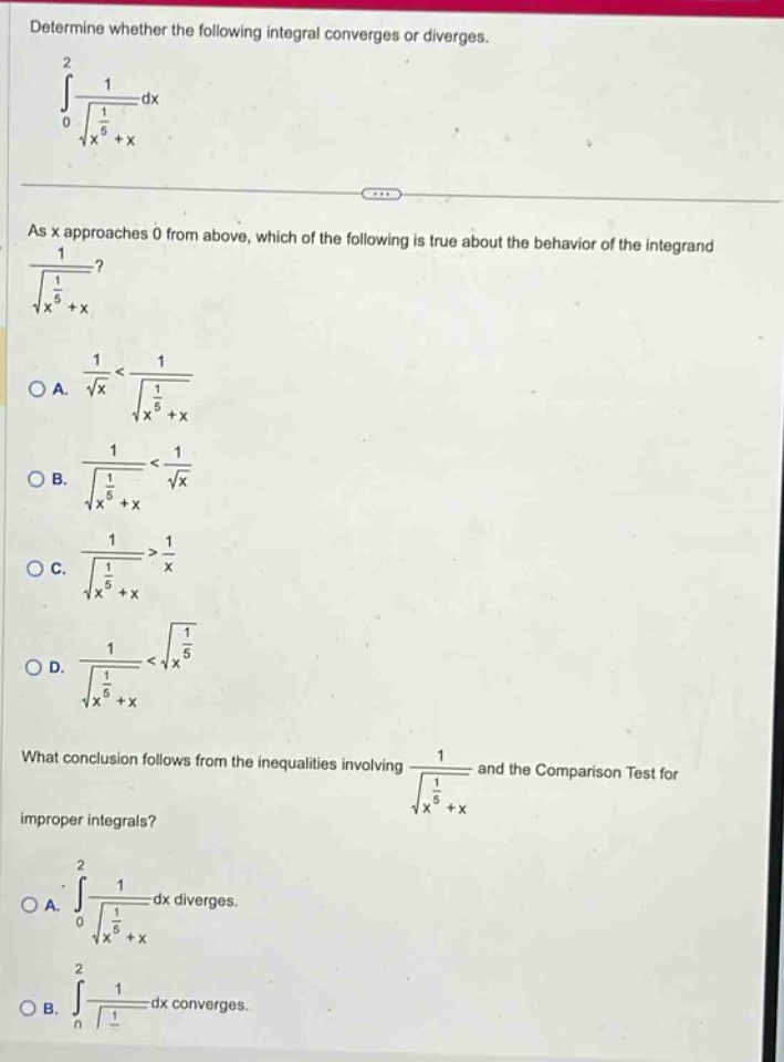 determine whether the following integral converges or diverges.\n∫(0 to 2) 1/√(1/x^5 + x) dx\nas x approaches 0 from above, which of the following is true about the behavior of the integrand 1/√(1/x^5 + x)?\na. 1/√x < 1/√(1/x^5 + x)\nb. 1/√(1/x^5 + x) < 1/√x\nc. 1/√(1/x^5 + x) > 1/x\nd. 1/√(1/x^5 + x) < √(1/x^5)\nwhat conclusion follows from the inequalities involving 1/√(1/x^5 + x) and the comparison test for improper integrals?\na. ∫(0 to 2) 1/√(1/x^5 + x) dx diverges.\nb. ∫(0 to 2) 1/√(1/x^5 + x) dx converges.