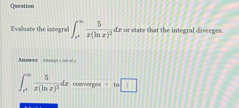 question evaluate the integral ∫_{e^4}^∞ 5 / (x(ln x)^2) dx or state that the integral diverges. answer attempt 1 out of 2 ∫_{e^4}^∞ 5 / (x(ln x)^2) dx converges to