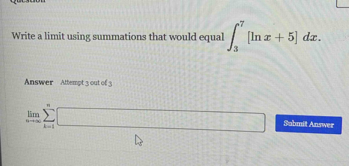 write a limit using summations that would equal ∫₃⁷ ln x + 5 dx. answer attempt 3 out of 3 limₙ→∞ ∑ₖ=1ⁿ