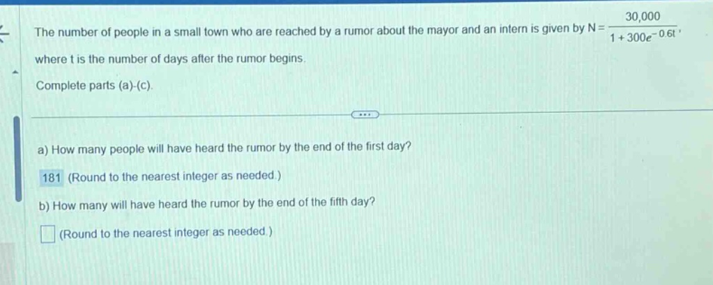 the number of people in a small town who are reached by a rumor about the mayor and an intern is given by n = 30,000 / (1 + 300e^(-0.6t)), where t is the number of days after the rumor begins. complete parts (a)-(c). a) how many people will have heard the rumor by the end of the first day? 181 (round to the nearest integer as needed.) b) how many will have heard the rumor by the end of the fifth day? (round to the nearest integer as needed.)