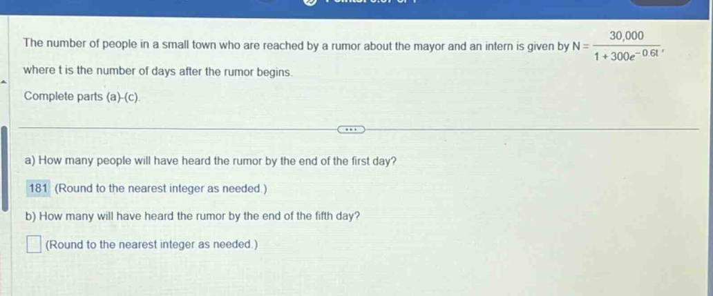 the number of people in a small town who are reached by a rumor about the mayor and an intern is given by n = 30,000 / (1 + 300e^(-0.6t)) where t is the number of days after the rumor begins. complete parts (a)-(c). a) how many people will have heard the rumor by the end of the first day? 181 (round to the nearest integer as needed.) b) how many will have heard the rumor by the end of the fifth day? (round to the nearest integer as needed.)