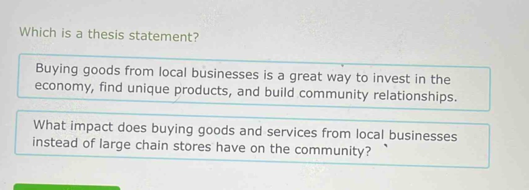 which is a thesis statement? buying goods from local businesses is a great way to invest in the economy, find unique products, and build community relationships. what impact does buying goods and services from local businesses instead of large chain stores have on the community?
