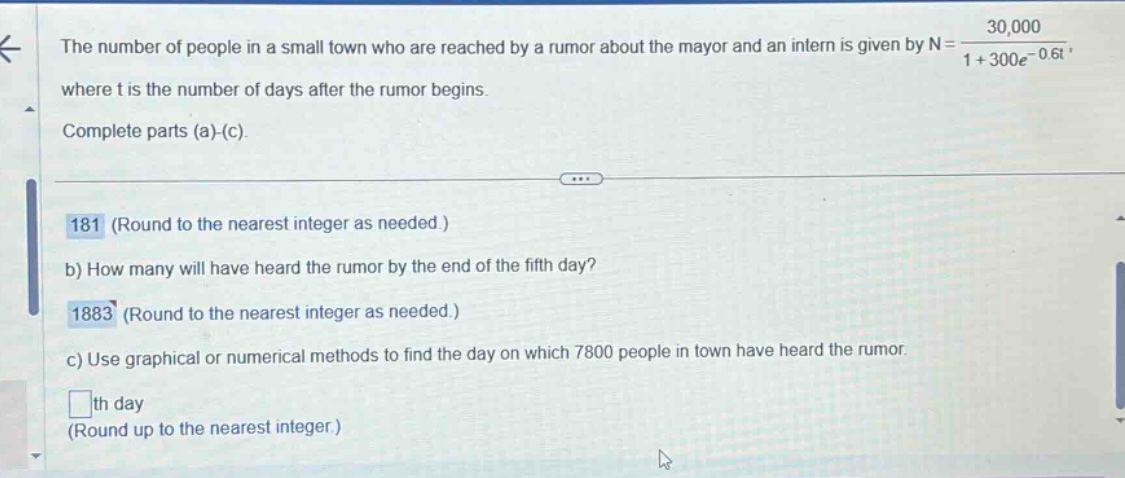 the number of people in a small town who are reached by a rumor about the mayor and an intern is given by n = 30,000 / (1 + 300e^(-0.6t)), where t is the number of days after the rumor begins. complete parts (a)-(c). 181 (round to the nearest integer as needed.) b) how many will have heard the rumor by the end of the fifth day? 1883 (round to the nearest integer as needed.) c) use graphical or numerical methods to find the day on which 7800 people in town have heard the rumor. th day (round up to the nearest integer.)