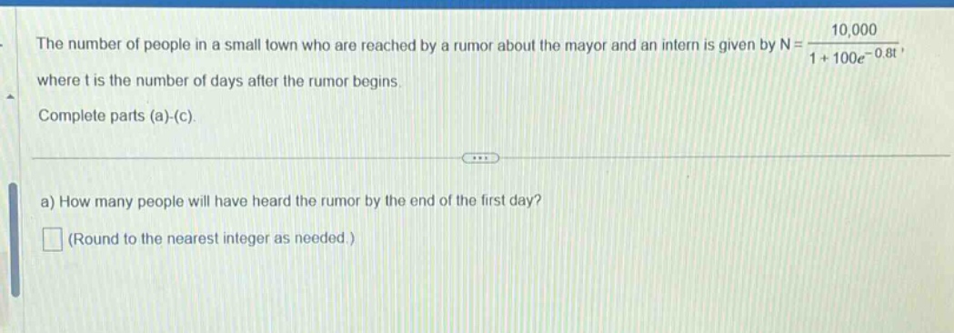 the number of people in a small town who are reached by a rumor about the mayor and an intern is given by n = 10,000 / (1 + 100e^(-0.8t)), where t is the number of days after the rumor begins. complete parts (a)-(c). a) how many people will have heard the rumor by the end of the first day? (round to the nearest integer as needed.)