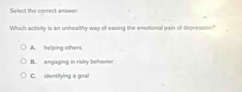 select the correct answer. which activity is an unhealthy way of easing the emotional pain of depression? a. helping others b. engaging in risky behavior c. identifying a goal