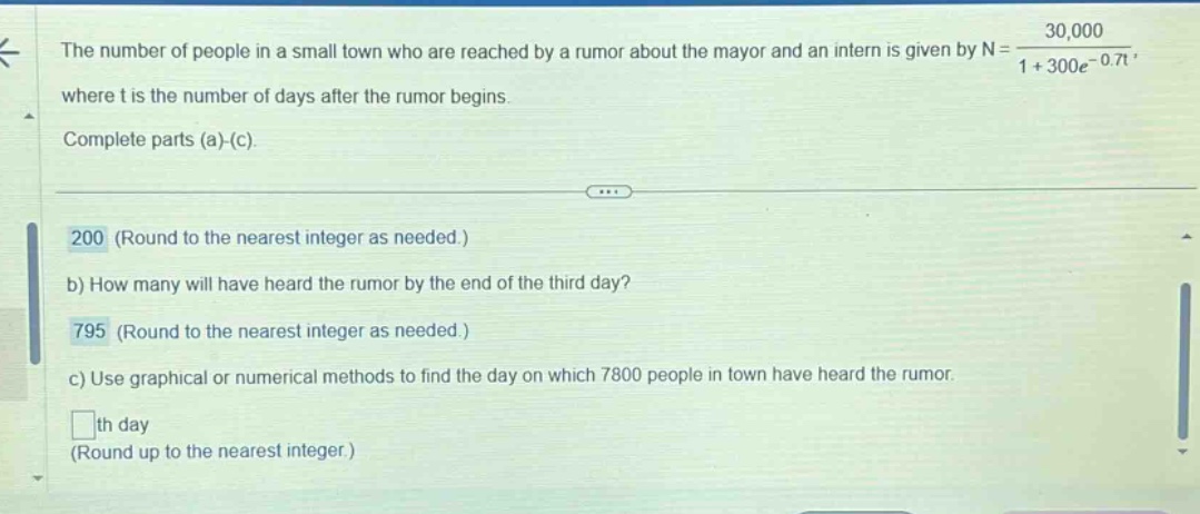 the number of people in a small town who are reached by a rumor about the mayor and an intern is given by n = 30,000 / (1 + 300e^(-0.7t)), where t is the number of days after the rumor begins. complete parts (a)-(c). 200 (round to the nearest integer as needed.) b) how many will have heard the rumor by the end of the third day? 795 (round to the nearest integer as needed.) c) use graphical or numerical methods to find the day on which 7800 people in town have heard the rumor. th day (round up to the nearest integer.)